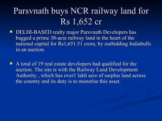 Parsvnath buys NCR railway land for Rs 1,652 cr DELHI-BASED realty major Parsvnath Developers has bagged a prime 38-acre railway land in the heart of the national capital for Rs1,651.51 crore, by outbidding Indiabulls in an auction. A total of 19 real estate developers had qualified for the auction. The site is with the Railway Land Development Authority , which has over1 lakh acre of surplus land across the country and its duty is to monetise this asset.  