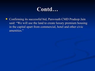 Contd… Confirming its successful bid, Parsvnath CMD Pradeep Jain said: “We will use the land to create luxury premium housing in the capital apart from commercial, hotel and other civic amenities.” 