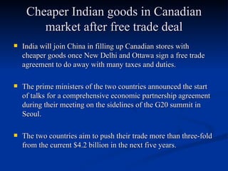 Cheaper Indian goods in Canadian market after free trade deal India will join China in filling up Canadian stores with cheaper goods once New Delhi and Ottawa sign a free trade agreement to do away with many taxes and duties. The prime ministers of the two countries announced the start of talks for a comprehensive economic partnership agreement during their meeting on the sidelines of the G20 summit in Seoul. The two countries aim to push their trade more than three-fold from the current $4.2 billion in the next five years.  