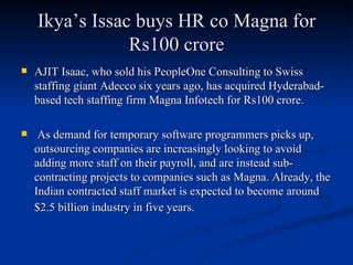 Ikya’s Issac buys HR co Magna for Rs100 crore AJIT Isaac, who sold his PeopleOne Consulting to Swiss staffing giant Adecco six years ago, has acquired Hyderabad-based tech staffing firm Magna Infotech for Rs100 crore. As demand for temporary software programmers picks up, outsourcing companies are increasingly looking to avoid adding more staff on their payroll, and are instead sub-contracting projects to companies such as Magna. Already, the Indian contracted staff market is expected to become around $2.5 billion industry in five years.   