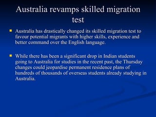 Australia revamps skilled migration test Australia has drastically changed its skilled migration test to favour potential migrants with higher skills, experience and better command over the English language. While there has been a significant drop in Indian students going to Australia for studies in the recent past, the Thursday changes could jeopardise permanent residence plans of hundreds of thousands of overseas students already studying in Australia.   