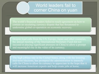 World leaders fail to
corner China on yuan
The world’s financial leaders failed to reach agreement on how to
contain an escalating currency dispute that has threatened to
undermine global co-operation on economic recovery.
Despite loud calls from the US, Europe, Japan and other countries,
the annual meeting of the International Monetary Fund did not
succeed in placing significant pressure on China to allow a prompt
and meaningful rise in the value of its currency.
The high jobless rate in the United States, along with the looming
mid-term elections, has prompted the administration to intensify
calls for China to allow its currency to appreciate in the hope that it
will increase American exports and help create jobs at home.
 