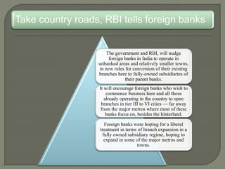 Take country roads, RBI tells foreign banks
The government and RBI, will nudge
foreign banks in India to operate in
unbanked areas and relatively smaller towns,
in new rules for conversion of their existing
branches here to fully-owned subsidiaries of
their parent banks.
It will encourage foreign banks who wish to
commence business here and all those
already operating in the country to open
branches in tier III to VI cities — far away
from the major metros where most of these
banks focus on, besides the hinterland.
Foreign banks were hoping for a liberal
treatment in terms of branch expansion in a
fully owned subsidiary regime, hoping to
expand in some of the major metros and
towns.
 