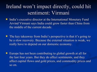Ireland won’t impact directly, could hit sentiment: Virmani India’s executive director at the International Monetary Fund Arvind Virmani says India could grow faster than China from the middle of the current decade.  The key takeaway from India’s perspective is that it’s going to be a slow recovery. Because the external situation is weak, we really have to depend on our domestic economy.  Europe has not been contributing to global growth at all for the last four years. But they do affect sentiments, and they affect capital flows and gold prices, and commodity prices and so on. 