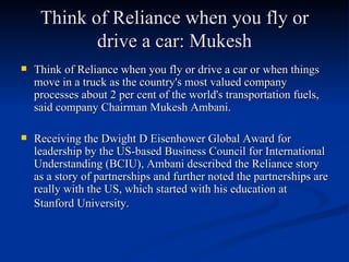 Think of Reliance when you fly or drive a car: Mukesh Think of Reliance when you fly or drive a car or when things move in a truck as the country's most valued company processes about 2 per cent of the world's transportation fuels, said company Chairman Mukesh Ambani. Receiving the Dwight D Eisenhower Global Award for leadership by the US-based Business Council for International Understanding (BCIU), Ambani described the Reliance story as a story of partnerships and further noted the partnerships are really with the US, which started with his education at Stanford University.   
