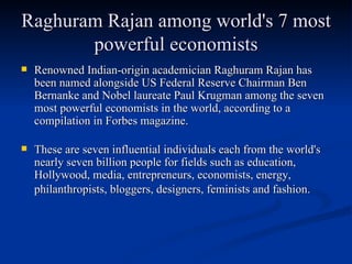 Raghuram Rajan among world's 7 most powerful economists Renowned Indian-origin academician Raghuram Rajan has been named alongside US Federal Reserve Chairman Ben Bernanke and Nobel laureate Paul Krugman among the seven most powerful economists in the world, according to a compilation in Forbes magazine. These are seven influential individuals each from the world's nearly seven billion people for fields such as education, Hollywood, media, entrepreneurs, economists, energy, philanthropists, bloggers, designers, feminists and fashion.   