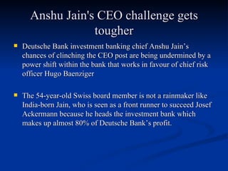 Anshu Jain's CEO challenge gets tougher Deutsche Bank investment banking chief Anshu Jain’s chances of clinching the CEO post are being undermined by a power shift within the bank that works in favour of chief risk officer Hugo Baenziger The 54-year-old Swiss board member is not a rainmaker like India-born Jain, who is seen as a front runner to succeed Josef Ackermann because he heads the investment bank which makes up almost 80% of Deutsche Bank’s profit.  