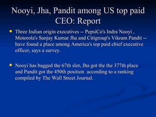Nooyi, Jha, Pandit among US top paid CEO: Report Three Indian origin executives -- PepsiCo's Indra Nooyi , Motorola's Sanjay Kumar Jha and Citigroup's Vikram Pandit -- have found a place among America's top paid chief executive officer, says a survey. Nooyi has bagged the 67th slot, Jha got the the 377th place and Pandit got the 450th position  according to a ranking compiled by The Wall Street Journal.  