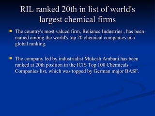 RIL ranked 20th in list of world's largest chemical firms The country's most valued firm, Reliance Industries , has been named among the world's top 20 chemical companies in a global ranking. The company led by industrialist Mukesh Ambani has been ranked at 20th position in the ICIS Top 100 Chemicals Companies list, which was topped by German major BASF.  