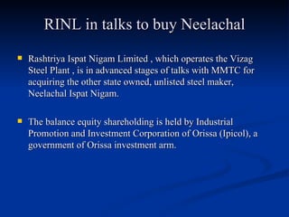 RINL in talks to buy Neelachal Rashtriya Ispat Nigam Limited , which operates the Vizag Steel Plant , is in advanced stages of talks with MMTC for acquiring the other state owned, unlisted steel maker, Neelachal Ispat Nigam.  The balance equity shareholding is held by Industrial Promotion and Investment Corporation of Orissa (Ipicol), a government of Orissa investment arm.  