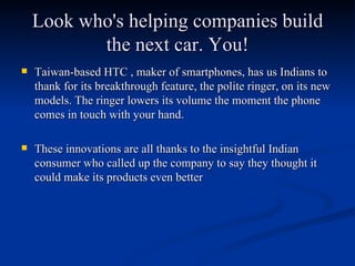 Look who's helping companies build the next car. You! Taiwan-based HTC , maker of smartphones, has us Indians to thank for its breakthrough feature, the polite ringer, on its new models. The ringer lowers its volume the moment the phone comes in touch with your hand. These innovations are all thanks to the insightful Indian consumer who called up the company to say they thought it could make its products even better 