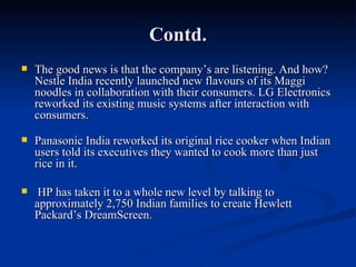 Contd. The good news is that the company’s are listening. And how? Nestle India recently launched new flavours of its Maggi noodles in collaboration with their consumers. LG Electronics reworked its existing music systems after interaction with consumers.  Panasonic India reworked its original rice cooker when Indian users told its executives they wanted to cook more than just rice in it.  HP has taken it to a whole new level by talking to approximately 2,750 Indian families to create Hewlett Packard’s DreamScreen.  