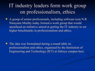IT industry leaders form work group on professionalism, ethics A group of senior professionals, including software icon N R Narayana Murthy today formed a work group that would spearhead an initiative aimed at getting the IT industry to set higher benchmarks in professionalism and ethics.  The idea was formulated during a round table on professionalism and ethics, organised by the Institution of Engineering and Technology (IET) at Infosys campus here. 
