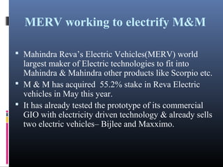 MERV working to electrify M&M
 Mahindra Reva’s Electric Vehicles(MERV) world
largest maker of Electric technologies to fit into
Mahindra & Mahindra other products like Scorpio etc.
 M & M has acquired 55.2% stake in Reva Electric
vehicles in May this year.
 It has already tested the prototype of its commercial
GIO with electricity driven technology & already sells
two electric vehicles– Bijlee and Maxximo.
 