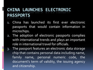 China launches electronic passportsChina has launched its first ever electronic passports that would contain information in microchips.The adoption of electronic passports complies with international trends and plays an important role in international travel for officials.The passport features an electronic data storage chip that contains personal data including name, family name, personal numeric code, the document's term of validity, the issuing agency and citizenship.