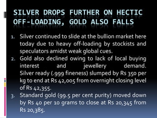 Silver drops further on hectic off-loading, gold also fallsSilver continued to slide at the bullion market here today due to heavy off-loading by stockists and speculators amidst weak global cues. Gold also declined owing to lack of local buying interest and jewellery demand. Silver ready (.999 fineness) slumped by Rs 350 per kg to end at Rs 42,005 from overnight closing level of Rs 42,355. Standard gold (99.5 per cent purity) moved down by Rs 40 per 10 grams to close at Rs 20,345 from Rs 20,385.