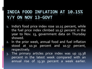India food inflation at 10.15% y/y on Nov 13-govtIndia's food price index rose 10.15 percent, while the fuel price index climbed 10.57 percent in the year to Nov. 13, government data on Thursday showed. In the prior week, annual food and fuel inflation stood at 10.30 percent and 10.57 percent, respectively. The primary articles price index was up 13.38 percent in the latest week compared with an annual rise of 13.30 percent a week earlier. 