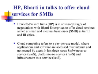   HP, Bharti in talks to offer cloud services for SMBs Hewlett-Packard India (HP) is in advanced stages of negotiations with Bharti Enterprises to offer cloud services aimed at small and medium businesses (SMB) in tier II and III cities. Cloud computing refers to a pay-per-use model, where applications and software are accessed over internet and not owned by users. It has three parts: Software as-a-service (SaaS), platform-as-a service (PaaS) and infrastructure as-a-service (IaaS).   