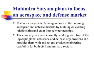 Mahindra Satyam plans to focus on aerospace and defense market   Mahindra Satyam is planning to en-cash the booming aerospace and defense markets by building on existing relationships and enter into new partnerships.   The company has been currently working with five of the top eight global aerospace and defense organizations and provides them with end-to-end product engineering capability for both civil and military sectors.   