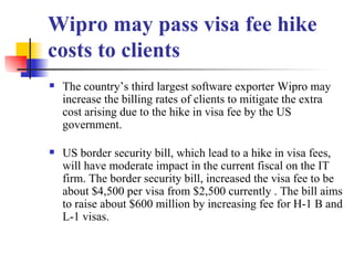 Wipro may pass visa fee hike costs to clients The country’s third largest software exporter Wipro may increase the billing rates of clients to mitigate the extra cost arising due to the hike in visa fee by the US government.  US border security bill, which lead to a hike in visa fees, will have moderate impact in the current fiscal on the IT firm. The border security bill, increased the visa fee to be about $4,500 per visa from $2,500 currently . The bill aims to raise about $600 million by increasing fee for H-1 B and L-1 visas.  