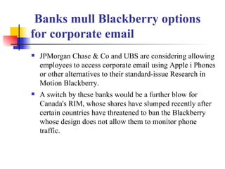  Banks mull Blackberry options for corporate email JPMorgan Chase & Co and UBS are considering allowing employees to access corporate email using Apple i Phones or other alternatives to their standard-issue Research in Motion Blackberry. A switch by these banks would be a further blow for Canada's RIM, whose shares have slumped recently after certain countries have threatened to ban the Blackberry whose design does not allow them to monitor phone traffic. 