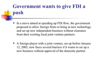 Government wants to give FDI a push In a move aimed at speeding up FDI flow, the government proposed to allow foreign firms to bring in new technology and set up new independent business without clearance from their existing local joint venture partners.  A foreign player with a joint venture, set up before January 12, 2005, now faces several barriers if it wants to set up a new business without approval of the domestic partner.  