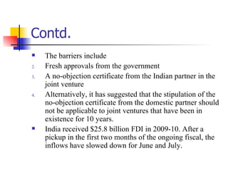 Contd. The barriers include Fresh approvals from the government  A no-objection certificate from the Indian partner in the joint venture Alternatively, it has suggested that the stipulation of the no-objection certificate from the domestic partner should not be applicable to joint ventures that have been in existence for 10 years.  India received $25.8 billion FDI in 2009-10. After a pickup in the first two months of the ongoing fiscal, the inflows have slowed down for June and July.  