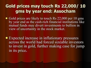 Gold prices may touch Rs 22,000/ 10 gms by year end: Assocham Gold prices are likely to touch Rs 22,000 per 10 gms by year end as the cash-rich financial institutions like mutual funds may divert investments to bullion in view of uncertainty in the stock market. Expected increase in inflationary pressures across the world had forced sizeable investors to invest in gold, further making case for jump in its price .  