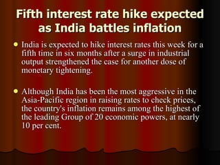 Fifth interest rate hike expected as India battles inflation India is expected to hike interest rates this week for a fifth time in six months after a surge in industrial output strengthened the case for another dose of monetary tightening. Although India has been the most aggressive in the Asia-Pacific region in raising rates to check prices, the country's inflation remains among the highest of the leading Group of 20 economic powers, at nearly 10 per cent.  