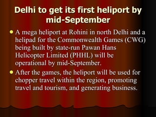 Delhi to get its first heliport by mid-September A mega heliport at Rohini in north Delhi and a helipad for the Commonwealth Games (CWG) being built by state-run Pawan Hans Helicopter Limited (PHHL) will be operational by mid-September.  After the games, the heliport will be used for chopper travel within the region, promoting travel and tourism, and generating business.  