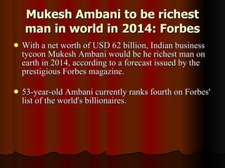 Mukesh Ambani to be richest man in world in 2014: Forbes With a net worth of USD 62 billion, Indian business tycoon Mukesh Ambani would be he richest man on earth in 2014, according to a forecast issued by the prestigious Forbes magazine.  53-year-old Ambani currently ranks fourth on Forbes' list of the world's billionaires.  