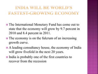  The International Monetary Fund has come out to
state that the economy will grow by 9.7 percent in
2010 and 8.4 percent in 2011.
 The economy is on the fulcrum of an increasing
growth curve.
 A leading consultancy house, the economy of India
will grow fivefold in the next 20 years.
 India is probably one of the first countries to
recover from the recession
 