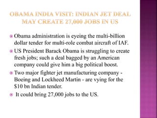  Obama administration is eyeing the multi-billion
dollar tender for multi-role combat aircraft of IAF.
 US President Barack Obama is struggling to create
fresh jobs; such a deal bagged by an American
company could give him a big political boost.
 Two major fighter jet manufacturing company -
Boeing and Lockheed Martin - are vying for the
$10 bn Indian tender.
 It could bring 27,000 jobs to the US.
 