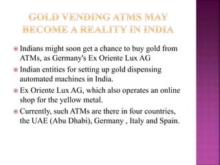  Indians might soon get a chance to buy gold from
ATMs, as Germany's Ex Oriente Lux AG
 Indian entities for setting up gold dispensing
automated machines in India.
 Ex Oriente Lux AG, which also operates an online
shop for the yellow metal.
 Currently, such ATMs are there in four countries,
the UAE (Abu Dhabi), Germany , Italy and Spain.
 