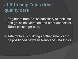 JLR to help Tatas drive quality carsEngineers from British subsidary to look into design, noise, vibration and other aspects of Tata’s passenger cars.Tata motors is building another small car to be positioned between Nano and Tata Indica