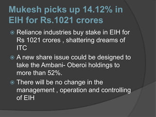Mukesh picks up 14.12% in EIH for Rs.1021 croresReliance industries buy stake in EIH for Rs 1021 crores , shattering dreams of ITCA new share issue could be designed to take the Ambani- Oberoi holdings to more than 52%.There will be no change in the management , operation and controlling of EIH