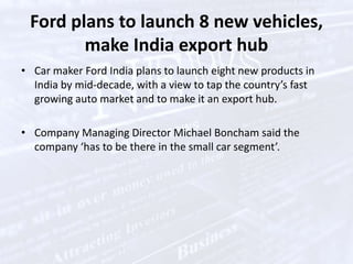 The state-of-the-art Village kitchen has been installed and started functioning in the Residential Zone in the Village," ."The caterer, Delaware North, has already tested the equipment. The first meals will be served on Monday, September 13." Ford plans to launch 8 new vehicles, make India export hubCar maker Ford India plans to launch eight new products in India by mid-decade, with a view to tap the country’s fast growing auto market and to make it an export hub.Company Managing Director Michael Boncham said the company ‘has to be there in the small car segment’.