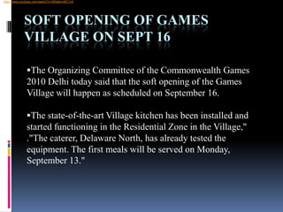  http://www.youtube.com/watch?v=SMs8ymBC1n4Soft opening of Games Village on Sept 16The Organizing Committee of the Commonwealth Games 2010 Delhi today said that the soft opening of the Games Village will happen as scheduled on September 16. 
