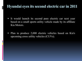 Hyundai eyes its second electric car in 2011It would launch its second pure electric car next year based on a small sports utility vehicle made by its affiliate Kia Motors. Plan to produce 2,000 electric vehicles based on Kia's upcoming cross utility vehicles (CUVs).