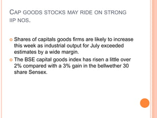 Cap goods stocks may ride on strong iip nos.Shares of capitals goods firms are likely to increase this week as industrial output for July exceeded estimates by a wide margin.The BSE capital goods index has risen a little over 2% compared with a 3% gain in the bellwether 30 share Sensex.