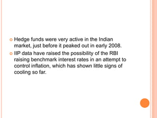 Hedge funds were very active in the Indian market, just before it peaked out in early 2008.IIP data have raised the possibility of the RBI raising benchmark interest rates in an attempt to control inflation, which has shown little signs of cooling so far.
