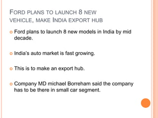 Ford plans to launch 8 new vehicle, make India export hubFord plans to launch 8 new models in India by mid decade.India’s auto market is fast growing.This is to make an export hub.Company MD michaelBorreham said the company has to be there in small car segment.