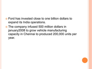 Ford has invested close to one billion dollars to expand its India operations.The company infused 500 million dollars in january2008 to grow vehicle manufacturing capacity in Chennai to produced 200,000 units per year.
