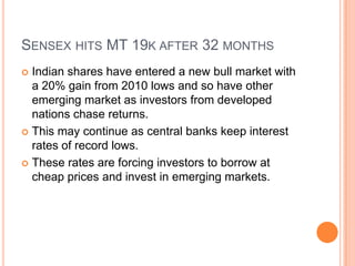 Sensex hits MT 19k after 32 monthsIndian shares have entered a new bull market with a 20% gain from 2010 lows and so have other emerging market as investors from developed  nations chase returns.This may continue as central banks keep interest rates of record lows. These rates are forcing investors to borrow at cheap prices and invest in emerging markets.