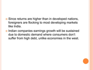 Since returns are higher than in developed nations, foreigners are flocking to most developing markets like India.Indian companies earnings growth will be sustained due to domestic demand where consumers don’t suffer from high debt, unlike economies in the west.