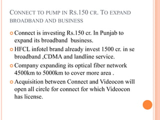 Connect to pump in Rs.150 cr. To expand broadband and business Connect is investing Rs.150 cr. In Punjab to expand its broadband  business. HFCL infotel brand already invest 1500 cr. in se broadband ,CDMA and landline service. Company expanding its optical fiber network 4500km to 5000km to cover more area . Acquisition between Connect and Videocon will open all circle for connect for which Videocon has license. 