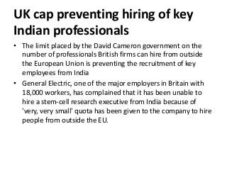 UK cap preventing hiring of key
Indian professionals
• The limit placed by the David Cameron government on the
number of professionals British firms can hire from outside
the European Union is preventing the recruitment of key
employees from India
• General Electric, one of the major employers in Britain with
18,000 workers, has complained that it has been unable to
hire a stem-cell research executive from India because of
'very, very small' quota has been given to the company to hire
people from outside the EU.
 