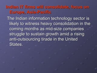 Indian IT firms will consolidate, focus on Europe, Asia-Pacific The Indian information technology sector is likely to witness heavy consolidation in the coming months as mid-size companies struggle to sustain growth amid a rising anti-outsourcing tirade in the United States.  