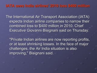 IATA sees India airlines' 2010 loss $400 million   The International Air Transport Association (IATA) expects Indian airline companies to narrow their combined loss to $400 million in 2010, Chief Executive Giovanni Bisignani said on Thursday.  "Private Indian airlines are now reporting profits, or at least shrinking losses. In the face of major challenges, the Air India situation is also improving," Bisignani said.   