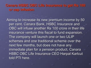 Canara HSBC OBC Life Insurance to get Rs 100 cr cap infusion     Aiming to increase its new premium income by 50 per cent, Canara Bank, HSBC Insurance and OBC will infuse another Rs 100 crore in their life insurance venture this fiscal to fund expansion.  The company will launch one or two ULIP schemes and one traditional scheme over the next few months, but does not have any immediate plan for a pension product, Canara HSBC OBC Life Insurance CEO Harpal Karlcut told PTI here.   